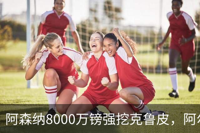 阿森纳8000万镑强挖克鲁皮，阿尔特塔冬窗补强锋线
